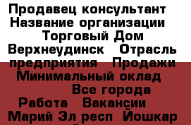 Продавец-консультант › Название организации ­ Торговый Дом Верхнеудинск › Отрасль предприятия ­ Продажи › Минимальный оклад ­ 15 000 - Все города Работа » Вакансии   . Марий Эл респ.,Йошкар-Ола г.